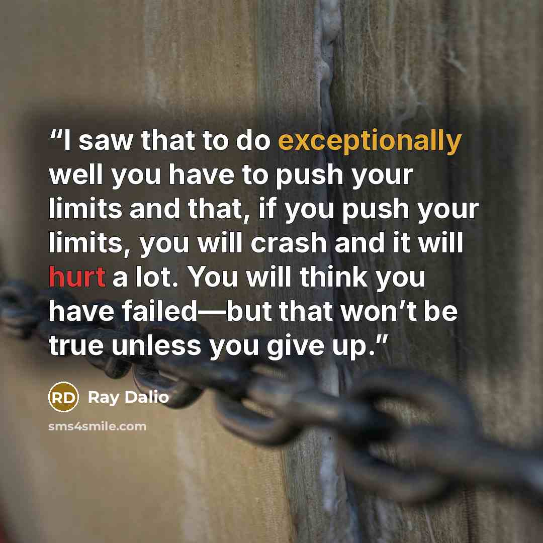 “I saw that to do exceptionally well you have to push your limits and that, if you push your limits, you will crash and it will hurt a lot. You will think you have failed—but that won’t be true unless you give up.” quote by Ray Dalio