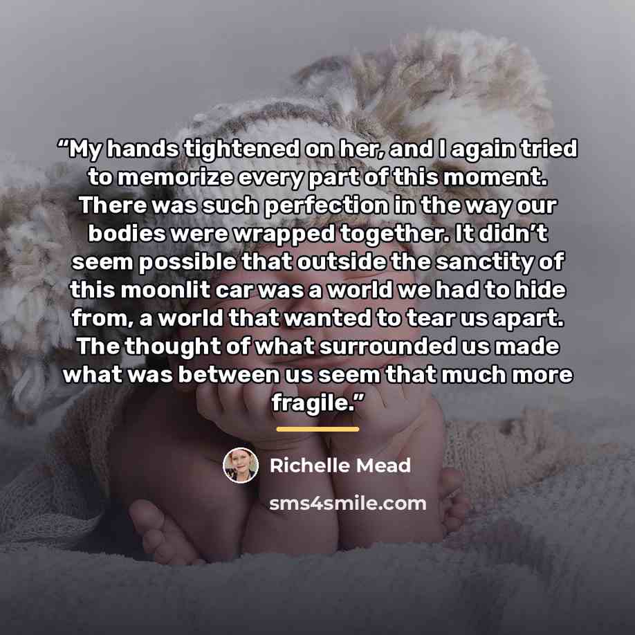 “My hands tightened on her, and I again tried to memorize every part of this moment. There was such perfection in the way our bodies were wrapped together. It didn’t seem possible that outside the sanctity of this moonlit car was a world we had to hide from, a world that wanted to tear us apart…” quote by Richelle Mead