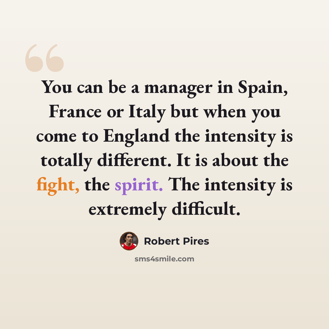 “You can be a manager in Spain, France or Italy but when you come to England the intensity is totally different. It is about the fight, the spirit. The intensity is extremely difficult.” quote by Robert Pires