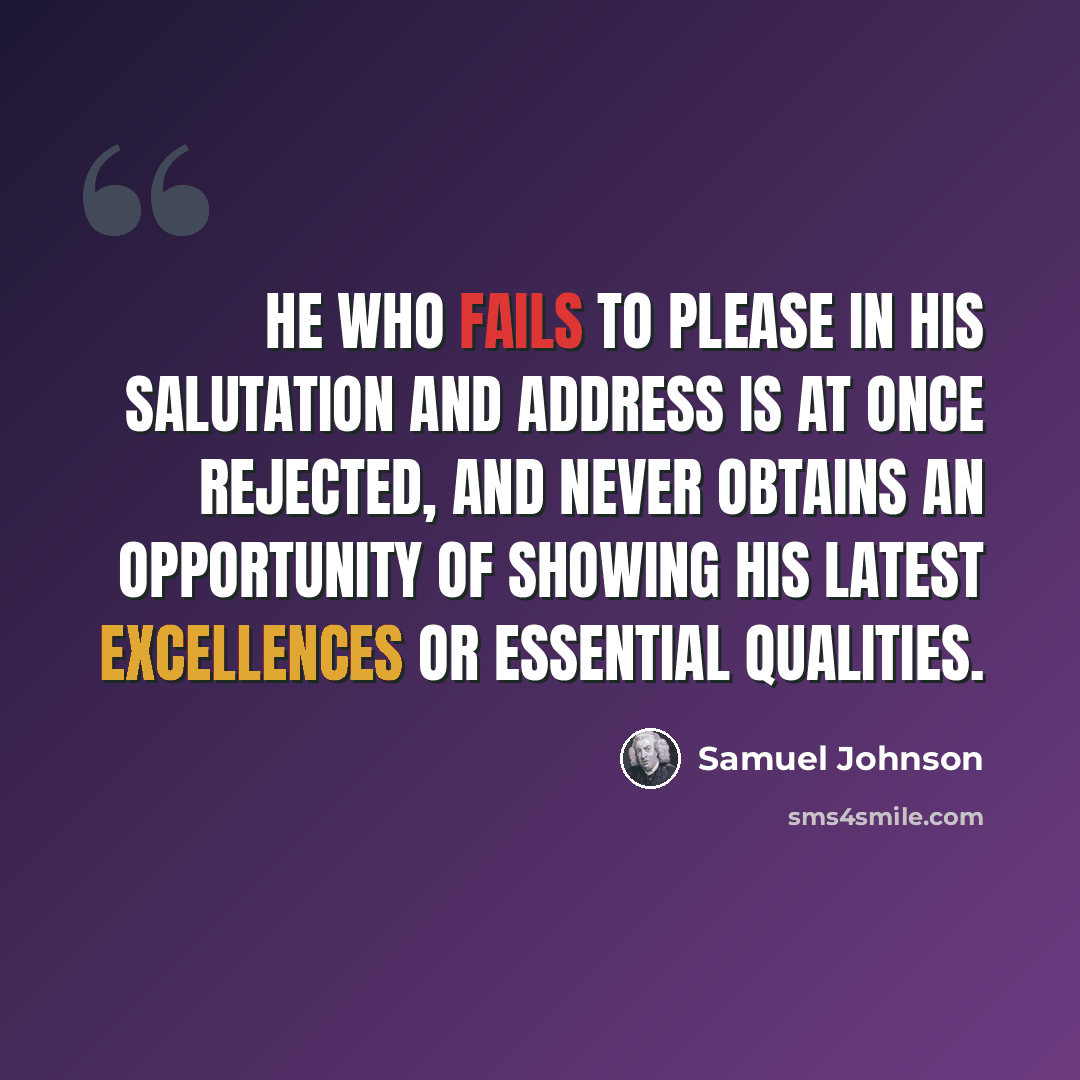 “He who fails to please in his salutation and address is at once rejected, and never obtains an opportunity of showing his latest excellences or essential qualities.” quote by Samuel Johnson