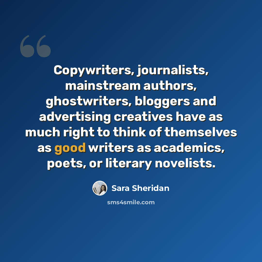 “Copywriters, journalists, mainstream authors, ghostwriters, bloggers and advertising creatives have as much right to think of themselves as good writers as academics, poets, or literary novelists.” quote by Sara Sheridan