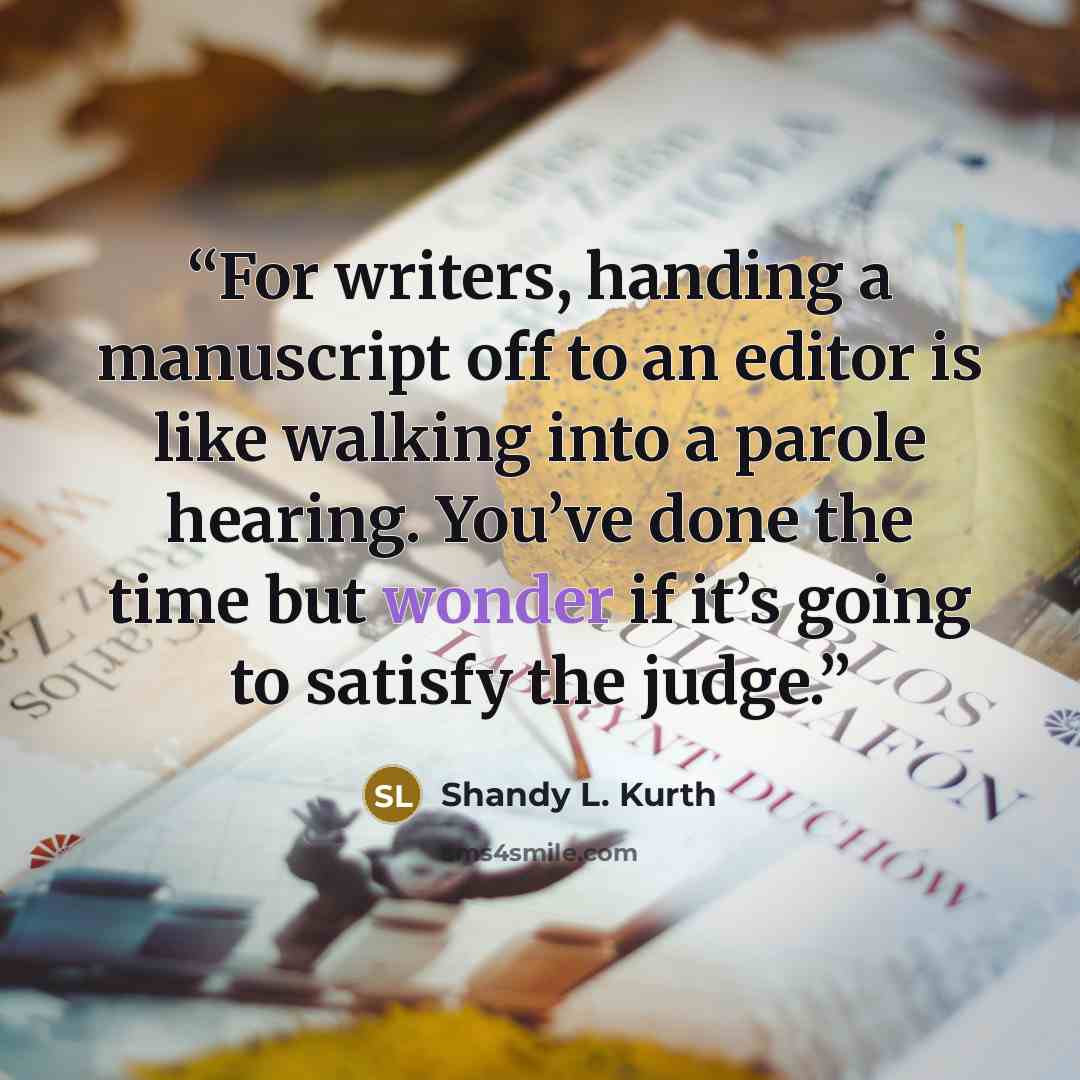 “For writers, handing a manuscript off to an editor is like walking into a parole hearing. You’ve done the time but wonder if it’s going to satisfy the judge.” quote by Shandy L. Kurth