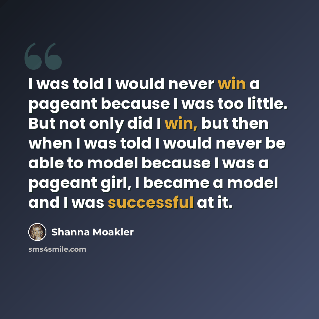 “I was told I would never win a pageant because I was too little. But not only did I win, but then when I was told I would never be able to model because I was a pageant girl, I became a model and I was successful at it.” quote by Shanna Moakler