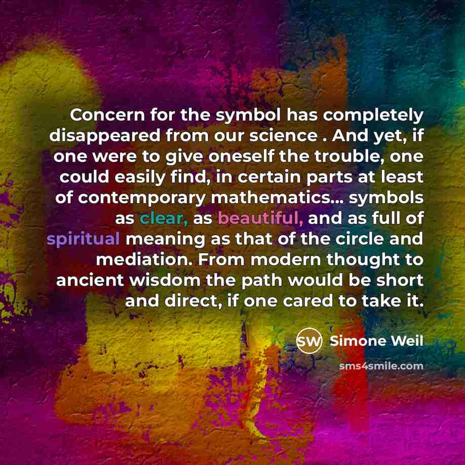 “Concern for the symbol has completely disappeared from our science . And yet, if one were to give oneself the trouble, one could easily find, in certain parts at least of contemporary mathematics... symbols as clear, as beautiful, and as full of spiritual meaning as that of the circle and…” quote by Simone Weil