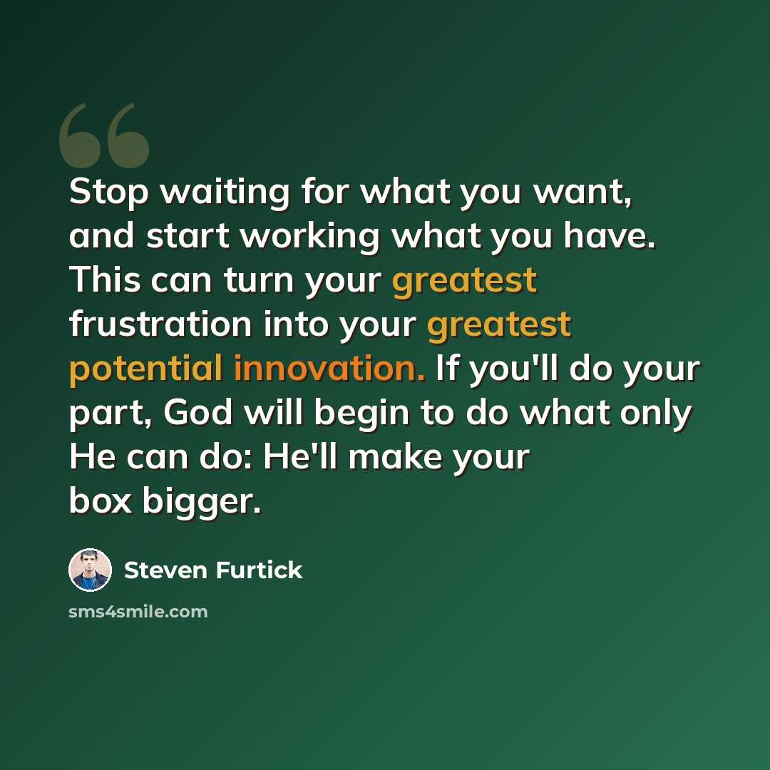 “Stop waiting for what you want, and start working what you have. This can turn your greatest frustration into your greatest potential innovation. If you'll do your part, God will begin to do what only He can do: He'll make your box bigger.” quote by Steven Furtick
