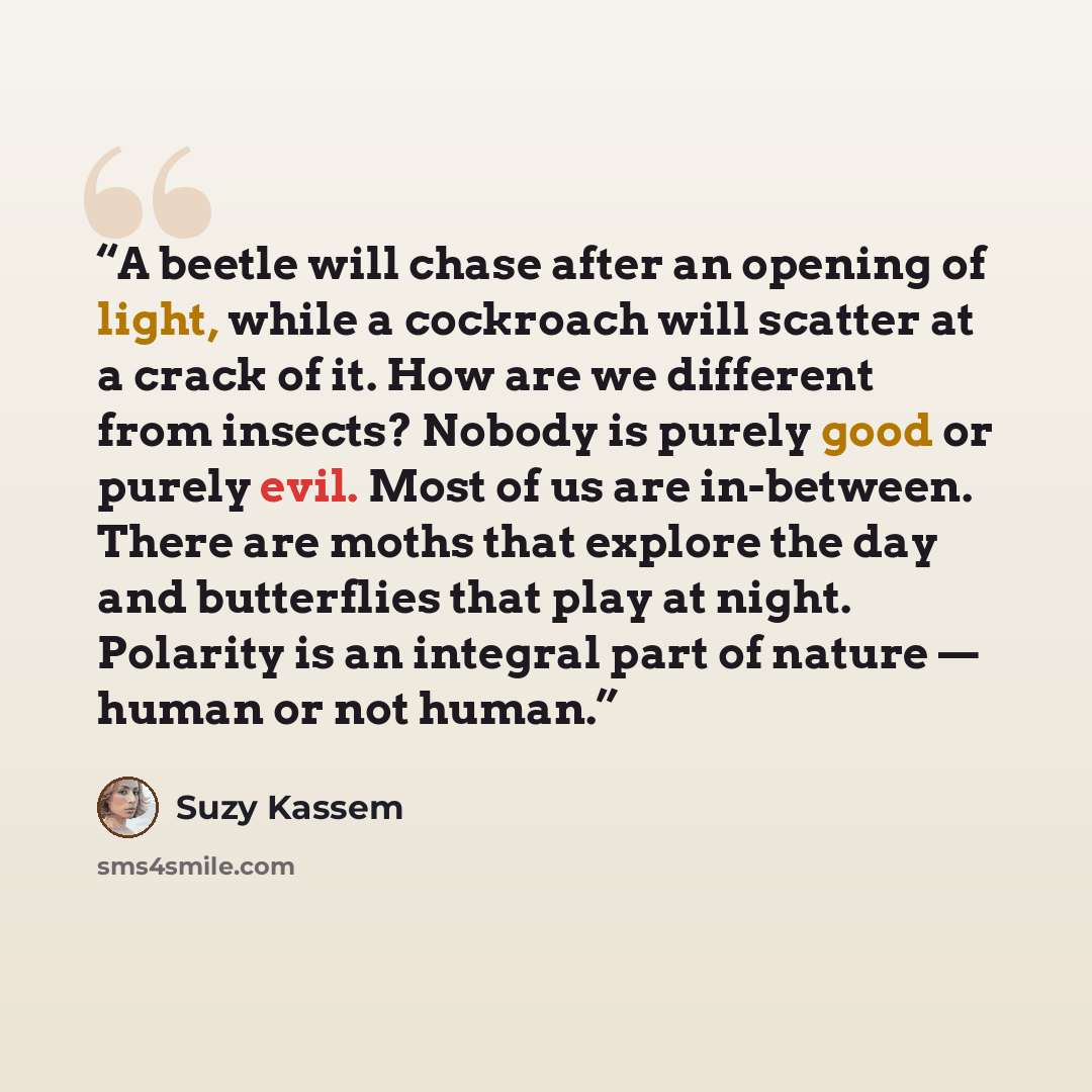 “A beetle will chase after an opening of light, while a cockroach will scatter at a crack of it. How are we different from insects? Nobody is purely good or purely evil. Most of us are in-between. There are moths that explore the day and butterflies that play at night. Polarity is an integral part…” quote by Suzy Kassem