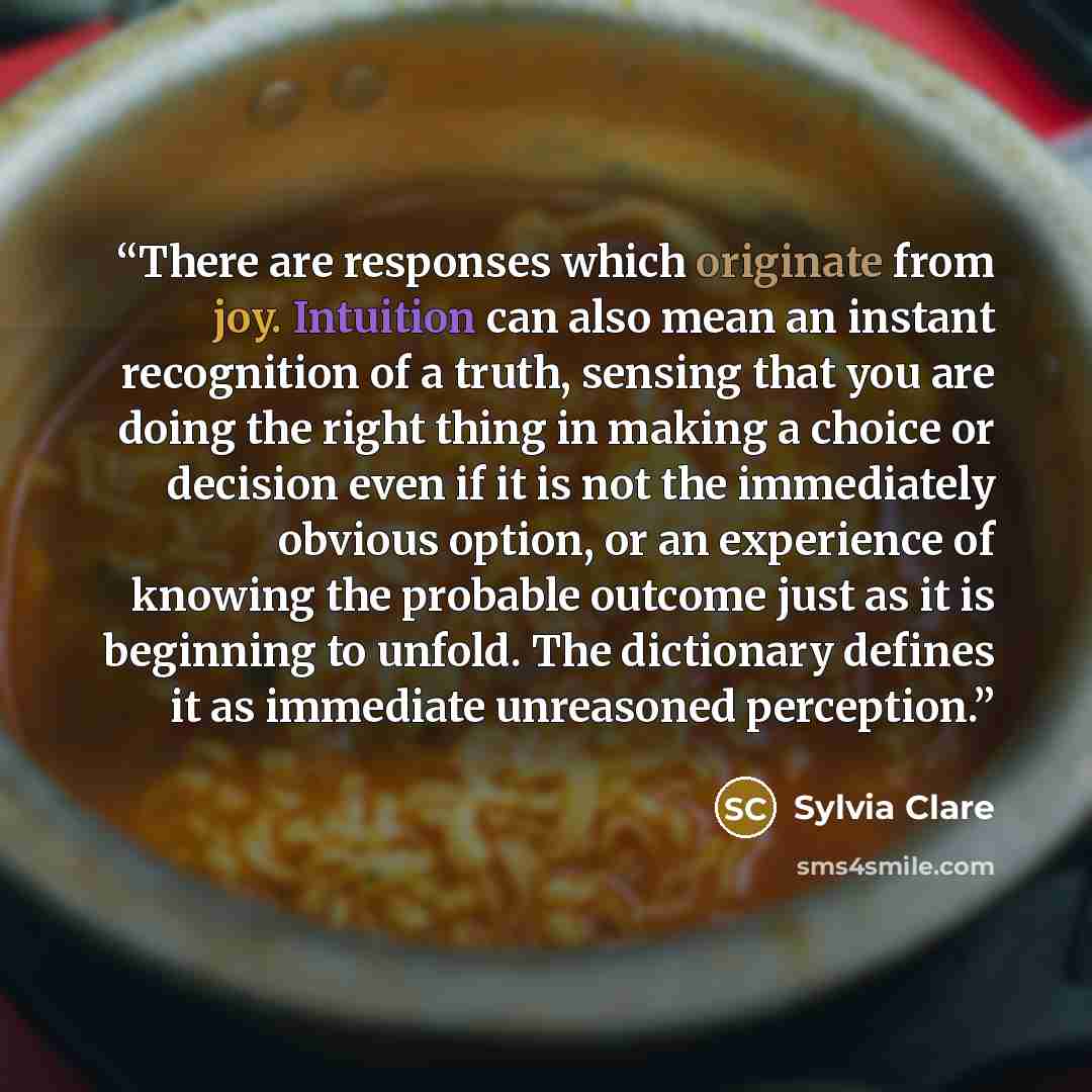 “There are responses which originate from joy. Intuition can also mean an instant recognition of a truth, sensing that you are doing the right thing in making a choice or decision even if it is not the immediately obvious option, or an experience of knowing the probable outcome just as it is…” quote by Sylvia Clare