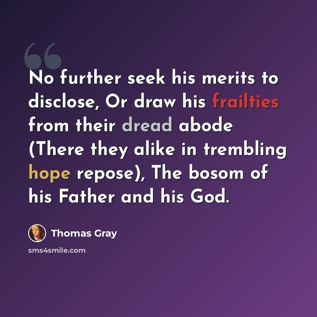 “No further seek his merits to disclose, Or draw his frailties from their dread abode (There they alike in trembling hope repose), The bosom of his Father and his God.” quote by Thomas Gray
