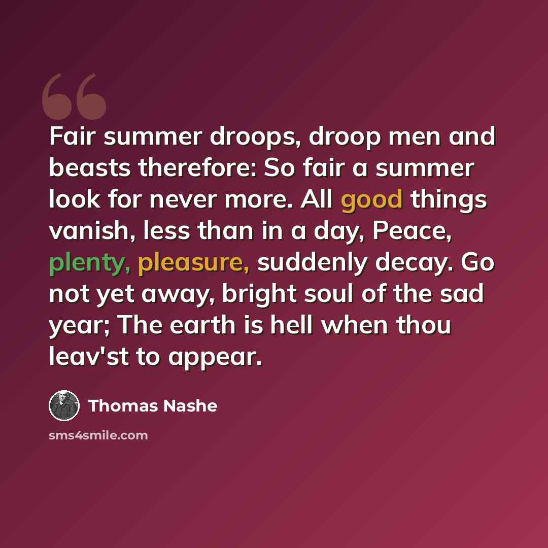 “Fair summer droops, droop men and beasts therefore: So fair a summer look for never more. All good things vanish, less than in a day, Peace, plenty, pleasure, suddenly decay. Go not yet away, bright soul of the sad year; The earth is hell when thou leav'st to appear.” quote by Thomas Nashe