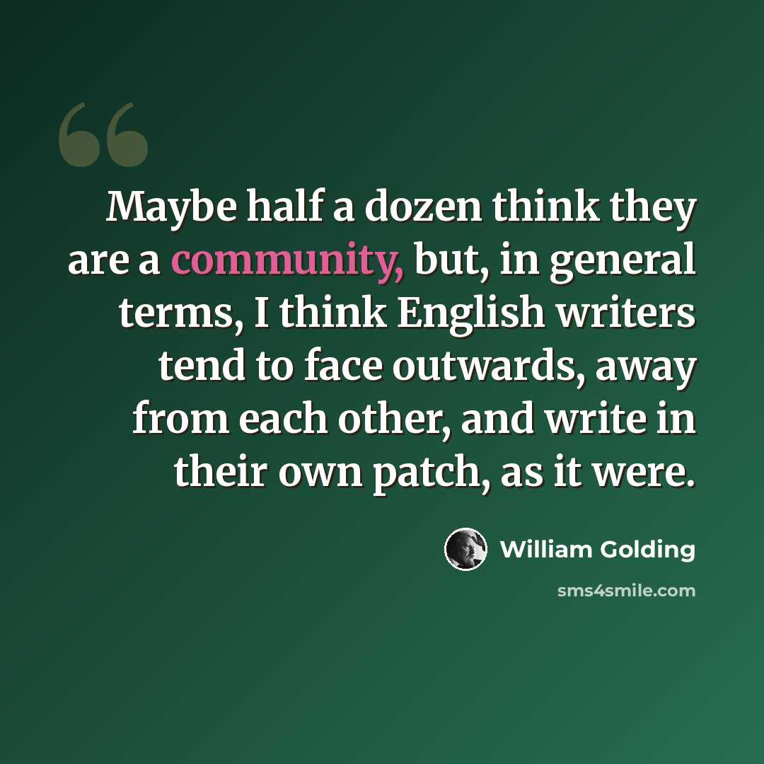 “Maybe half a dozen think they are a community, but, in general terms, I think English writers tend to face outwards, away from each other, and write in their own patch, as it were.” quote by William Golding