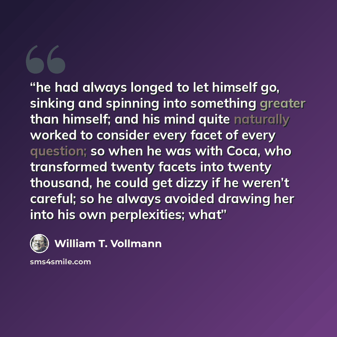 “he had always longed to let himself go, sinking and spinning into something greater than himself; and his mind quite naturally worked to consider every facet of every question; so when he was with Coca, who transformed twenty facets into twenty thousand, he could get dizzy if he weren’t careful…” quote by William T. Vollmann