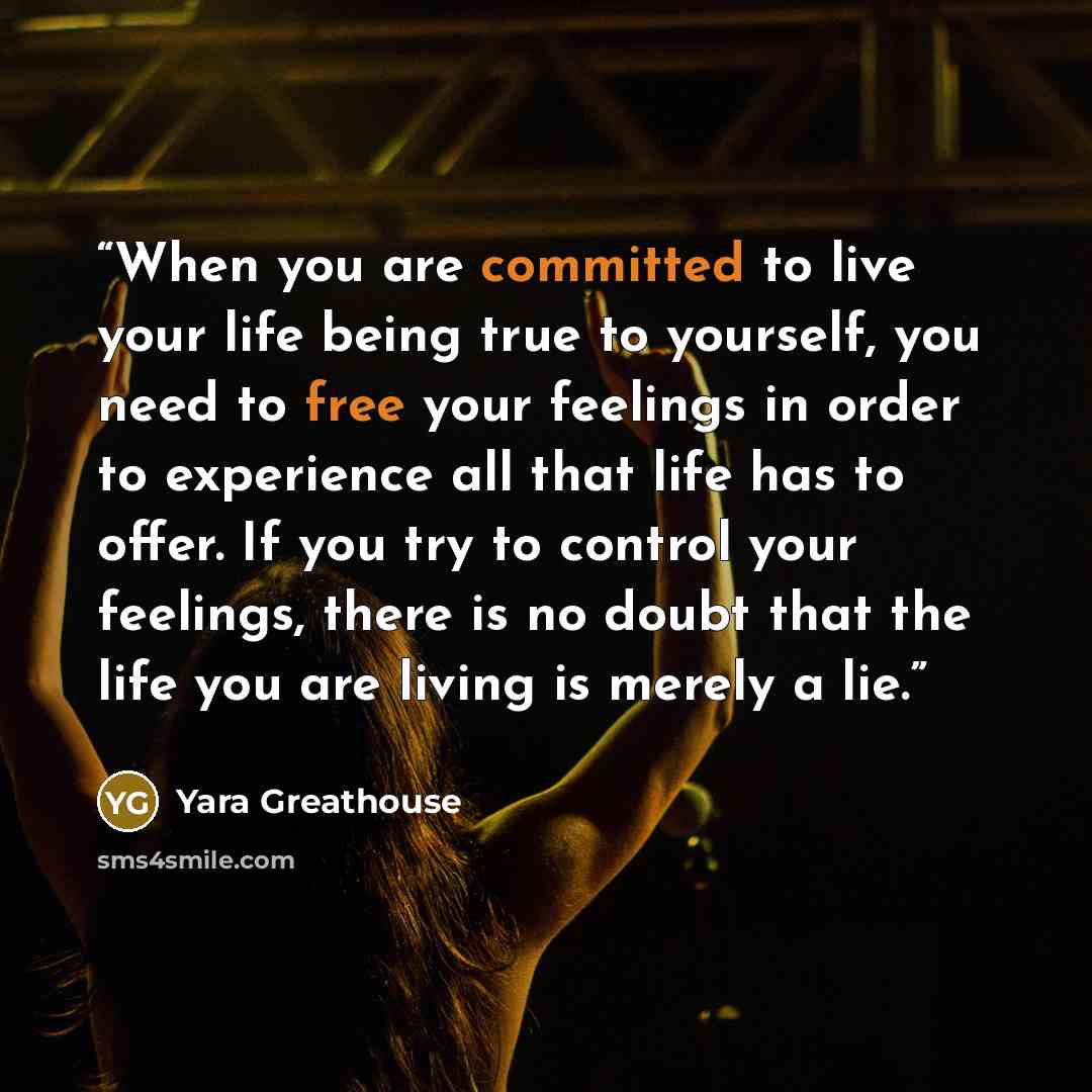 “When you are committed to live your life being true to yourself, you need to free your feelings in order to experience all that life has to offer. If you try to control your feelings, there is no doubt that the life you are living is merely a lie.” quote by Yara Greathouse
