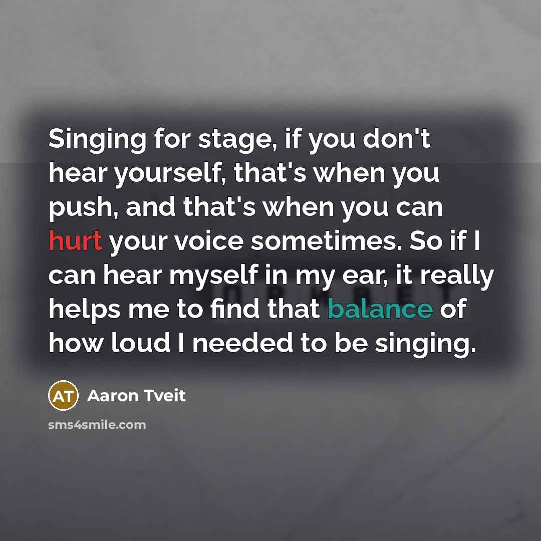 “Singing for stage, if you don't hear yourself, that's when you push, and that's when you can hurt your voice sometimes. So if I can hear myself in my ear, it really helps me to find that balance of how loud I needed to be singing.” quote by Aaron Tveit