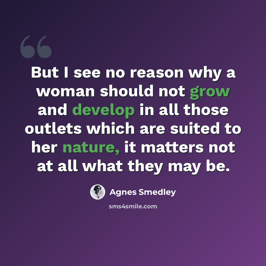 “But I see no reason why a woman should not grow and develop in all those outlets which are suited to her nature, it matters not at all what they may be.” quote by Agnes Smedley