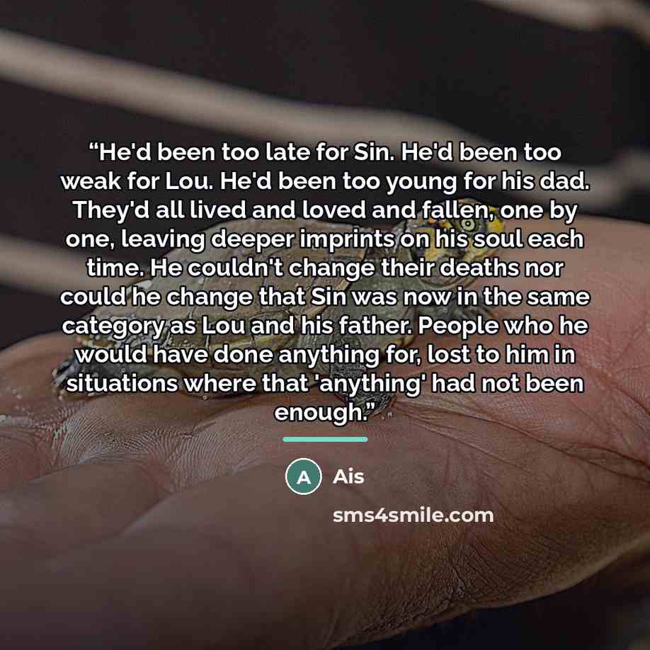 “He'd been too late for Sin. He'd been too weak for Lou. He'd been too young for his dad. They'd all lived and loved and fallen, one by one, leaving deeper imprints on his soul each time. He couldn't change their deaths nor could he change that Sin was now in the same category as Lou and his…” quote by Ais