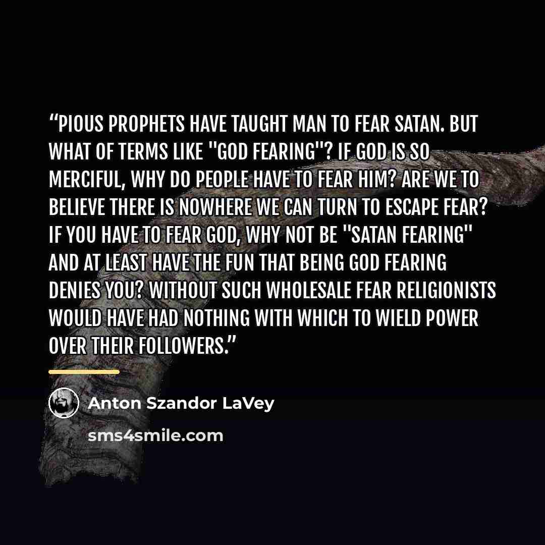 “Pious prophets have taught man to fear Satan. But what of terms like "God fearing"? If God is so merciful, why do people have to fear him? Are we to believe there is nowhere we can turn to escape fear? If you have to fear God, why not be "Satan fearing" and at least have the fun that being God…” quote by Anton Szandor LaVey