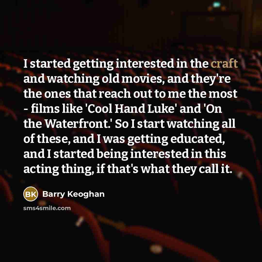 “I started getting interested in the craft and watching old movies, and they're the ones that reach out to me the most - films like 'Cool Hand Luke' and 'On the Waterfront.' So I start watching all of these, and I was getting educated, and I started being interested in this acting thing, if that's…” quote by Barry Keoghan