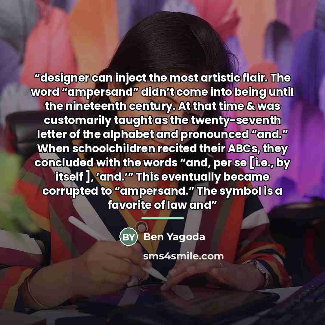“designer can inject the most artistic flair. The word “ampersand” didn’t come into being until the nineteenth century. At that time & was customarily taught as the twenty-seventh letter of the alphabet and pronounced “and.” When schoolchildren recited their ABCs, they concluded with the words…” quote by Ben Yagoda
