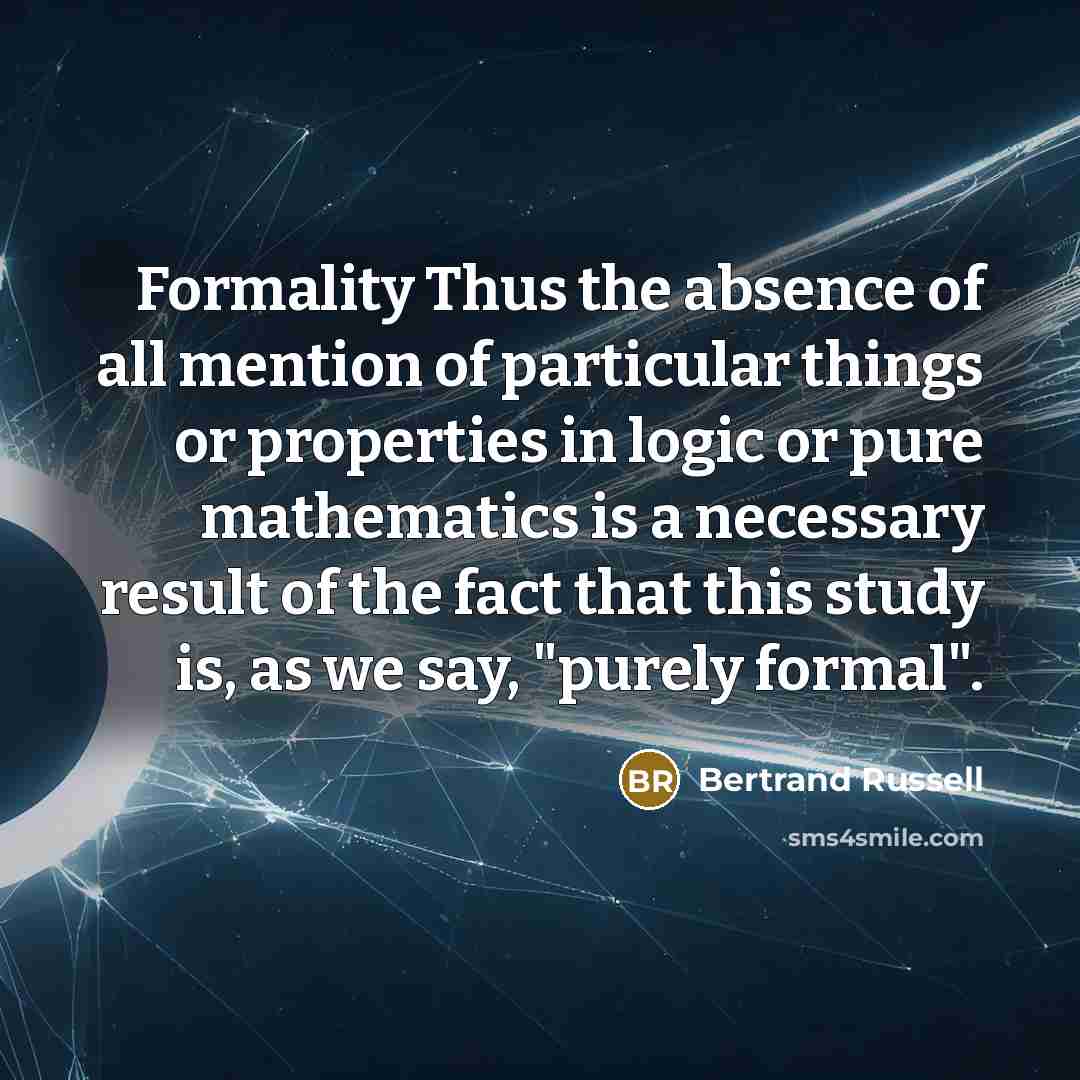 “Formality Thus the absence of all mention of particular things or properties in logic or pure mathematics is a necessary result of the fact that this study is, as we say, "purely formal".” quote by Bertrand Russell