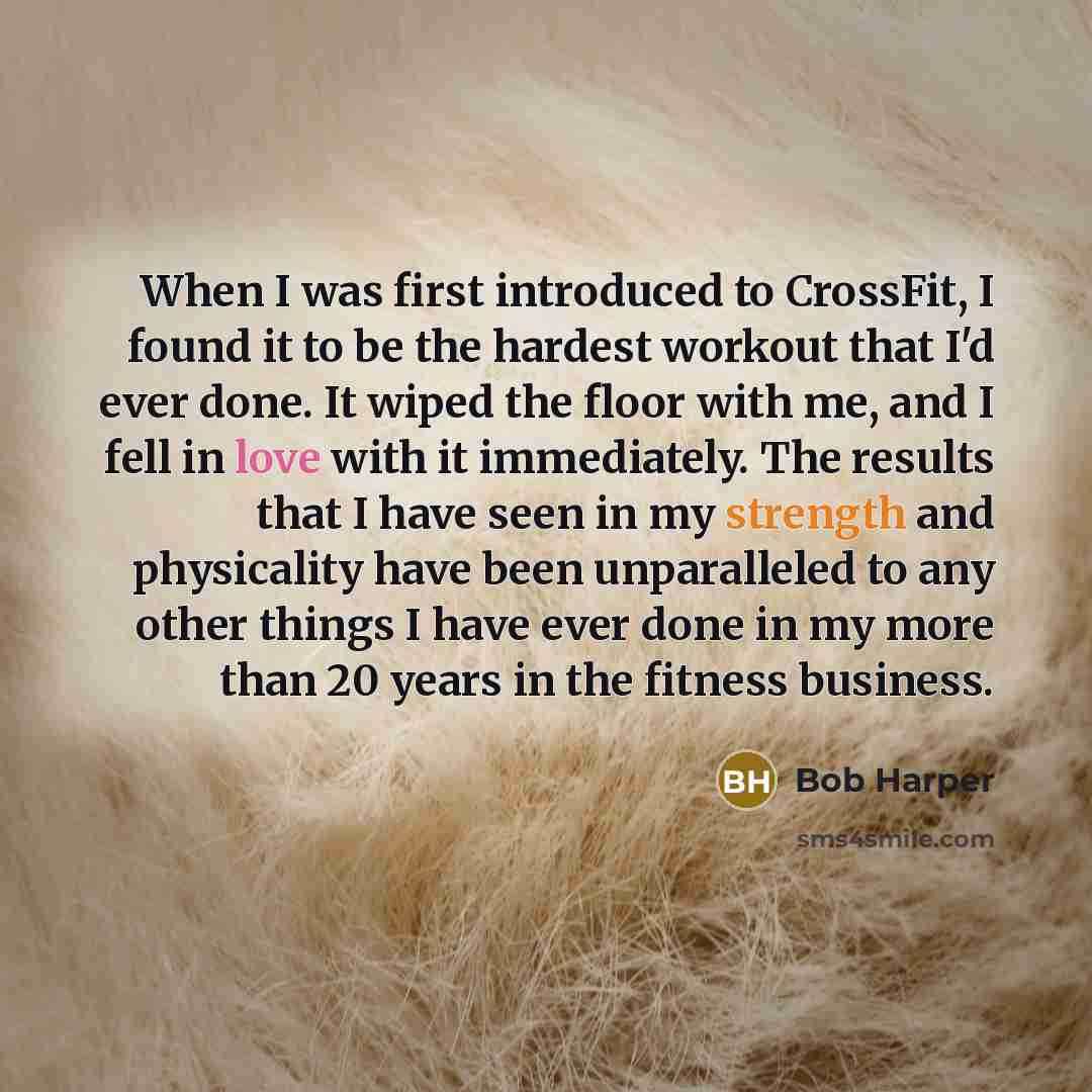 “When I was first introduced to CrossFit, I found it to be the hardest workout that I'd ever done. It wiped the floor with me, and I fell in love with it immediately. The results that I have seen in my strength and physicality have been unparalleled to any other things I have ever done in my more…” quote by Bob Harper