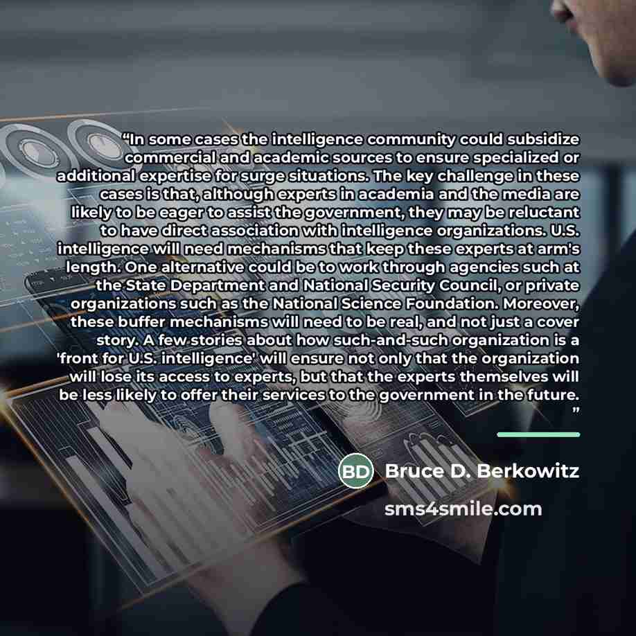 “In some cases the intelligence community could subsidize commercial and academic sources to ensure specialized or additional expertise for surge situations. The key challenge in these cases is that, although experts in academia and the media are likely to be eager to assist the government, they…” quote by Bruce D. Berkowitz