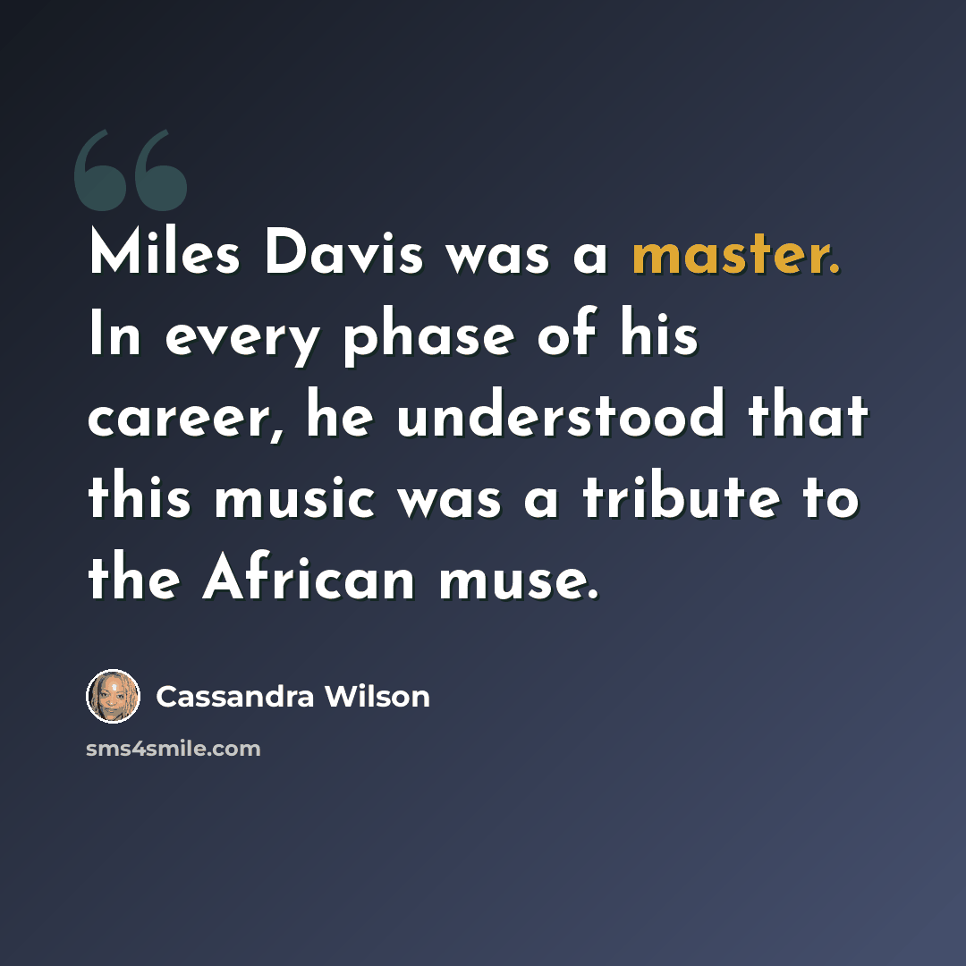 “Miles Davis was a master. In every phase of his career, he understood that this music was a tribute to the African muse.” quote by Cassandra Wilson