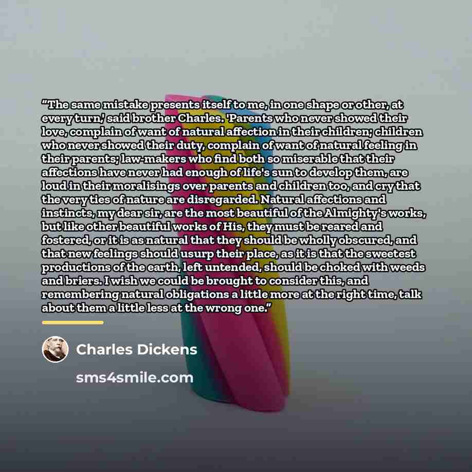 “The same mistake presents itself to me, in one shape or other, at every turn,' said brother Charles. 'Parents who never showed their love, complain of want of natural affection in their children; children who never showed their duty, complain of want of natural feeling in their parents; law-makers…” quote by Charles Dickens