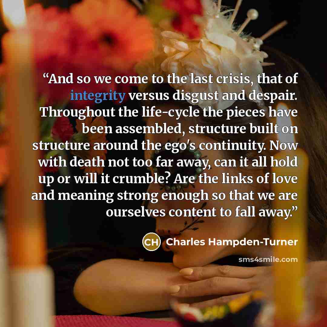 “And so we come to the last crisis, that of integrity versus disgust and despair. Throughout the life-cycle the pieces have been assembled, structure built on structure around the ego's continuity. Now with death not too far away, can it all hold up or will it crumble? Are the links of love and…” quote by Charles Hampden-Turner
