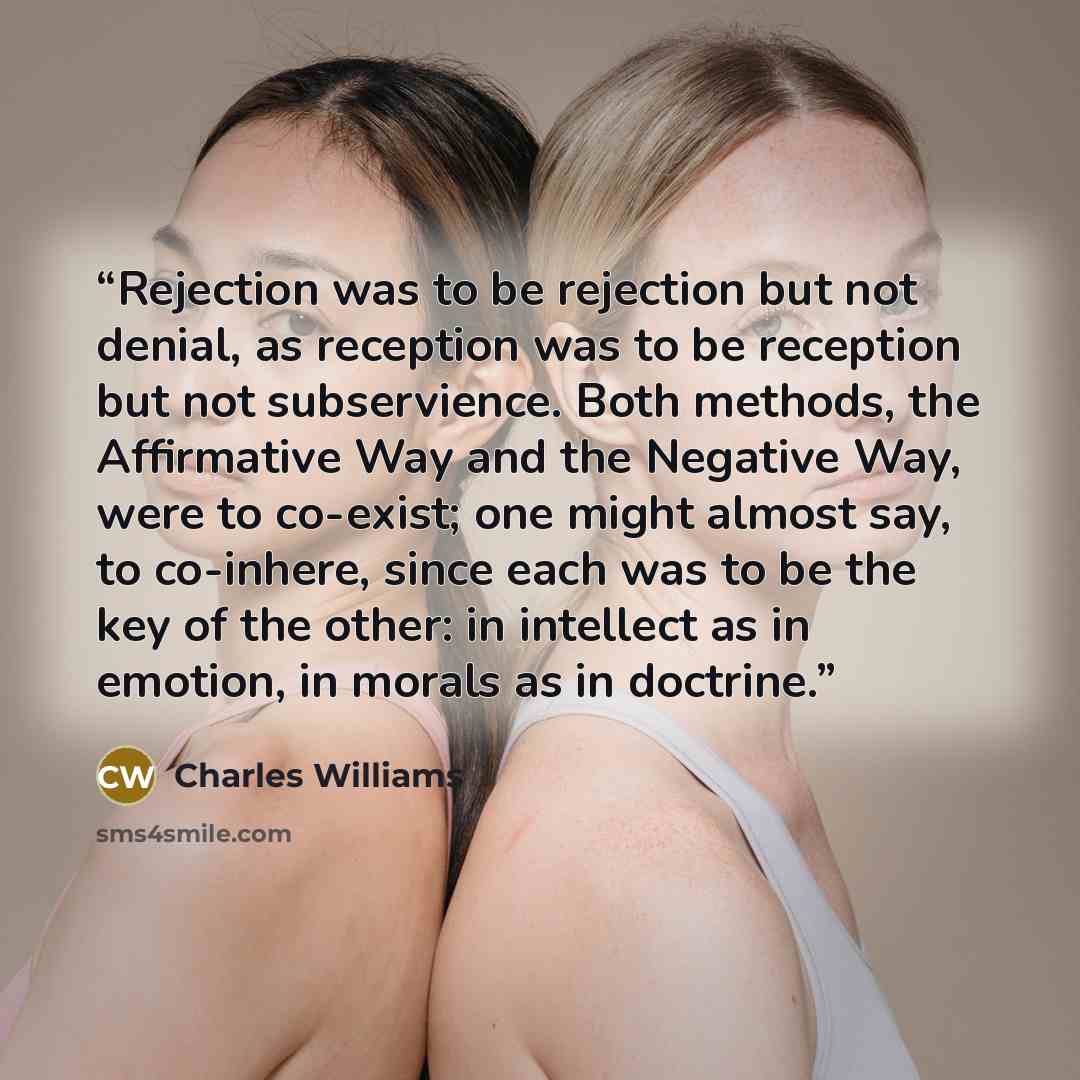 “Rejection was to be rejection but not denial, as reception was to be reception but not subservience. Both methods, the Affirmative Way and the Negative Way, were to co-exist; one might almost say, to co-inhere, since each was to be the key of the other: in intellect as in emotion, in morals as in…” quote by Charles Williams