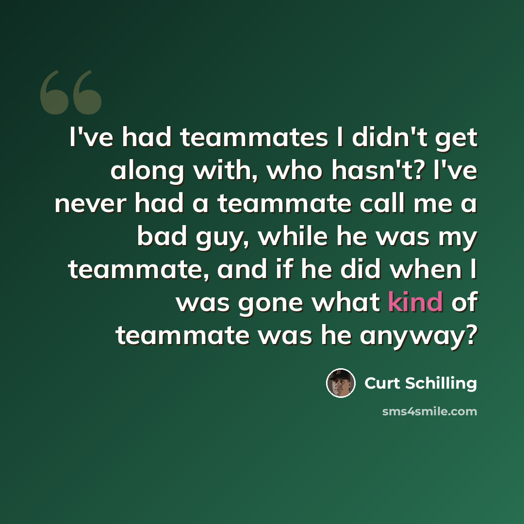 “I've had teammates I didn't get along with, who hasn't? I've never had a teammate call me a bad guy, while he was my teammate, and if he did when I was gone what kind of teammate was he anyway?” quote by Curt Schilling