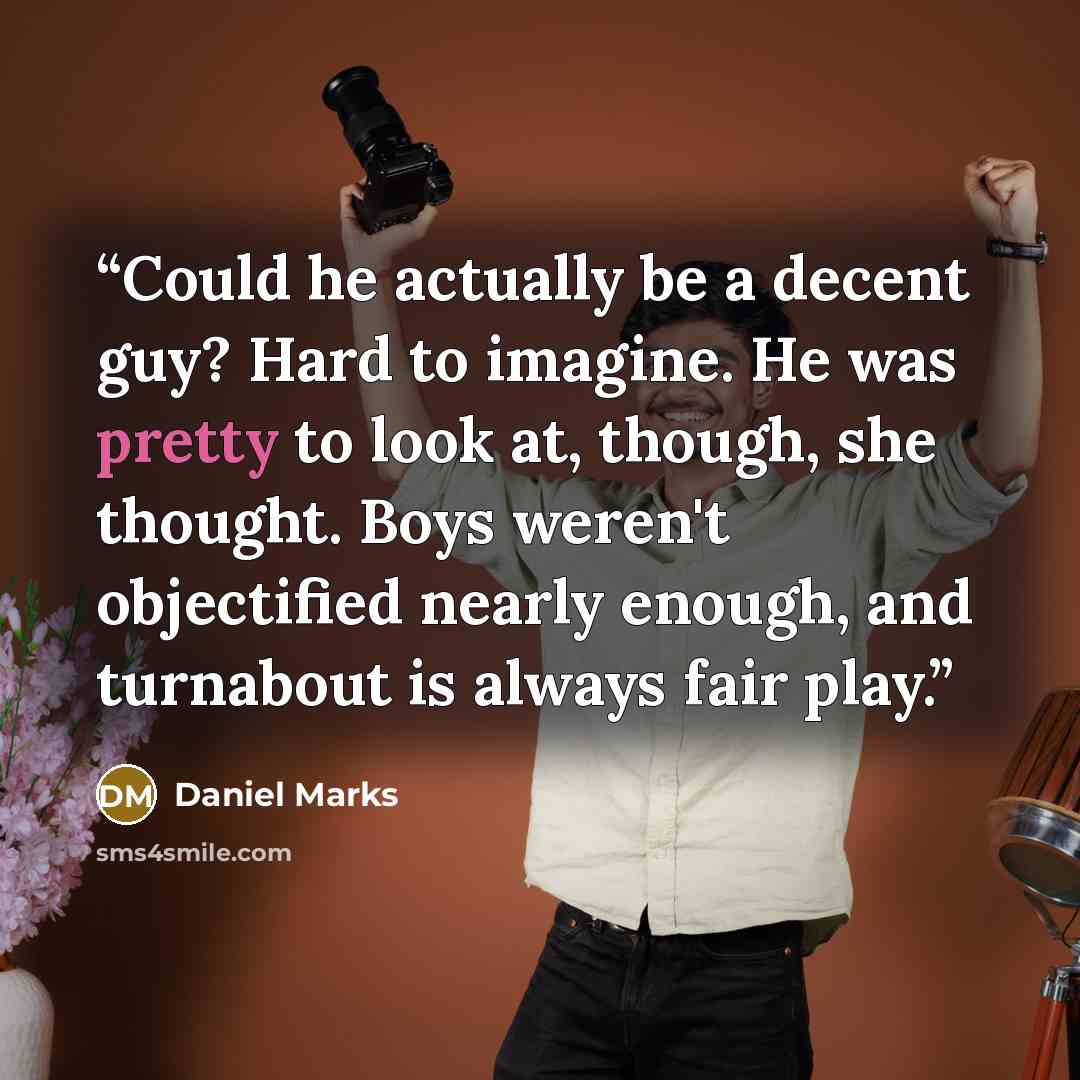 “Could he actually be a decent guy? Hard to imagine. He was pretty to look at, though, she thought. Boys weren't objectified nearly enough, and turnabout is always fair play.” quote by Daniel Marks
