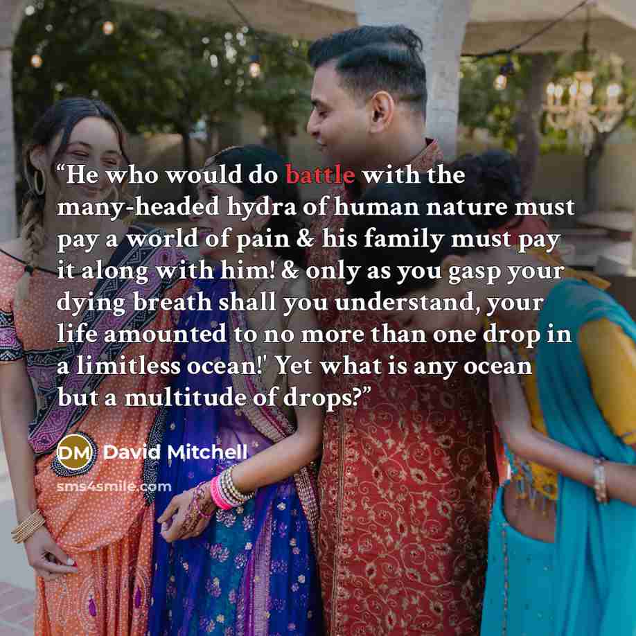 “He who would do battle with the many-headed hydra of human nature must pay a world of pain & his family must pay it along with him! & only as you gasp your dying breath shall you understand, your life amounted to no more than one drop in a limitless ocean!' Yet what is any ocean but a multitude of…” quote by David Mitchell