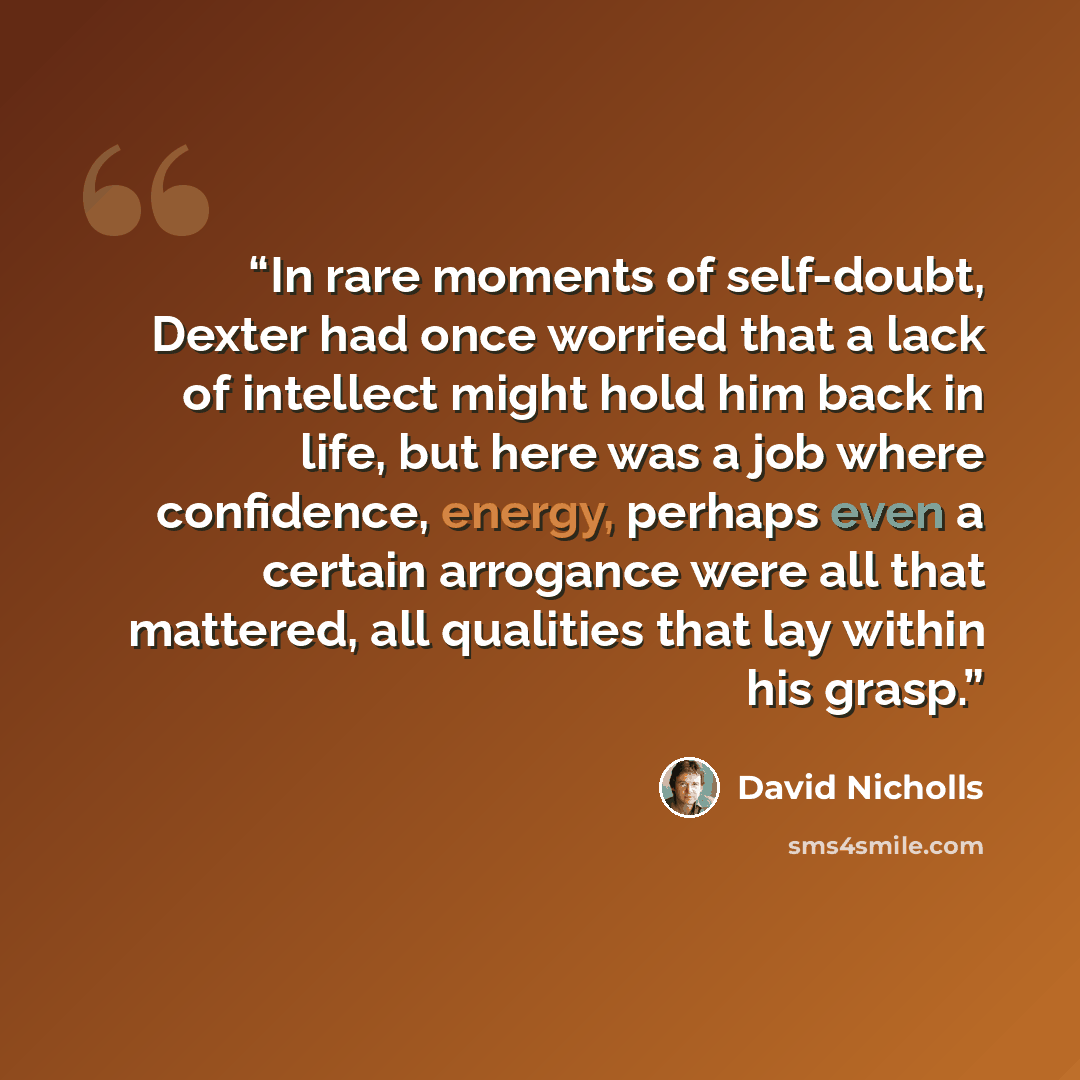 “In rare moments of self-doubt, Dexter had once worried that a lack of intellect might hold him back in life, but here was a job where confidence, energy, perhaps even a certain arrogance were all that mattered, all qualities that lay within his grasp.” quote by David Nicholls