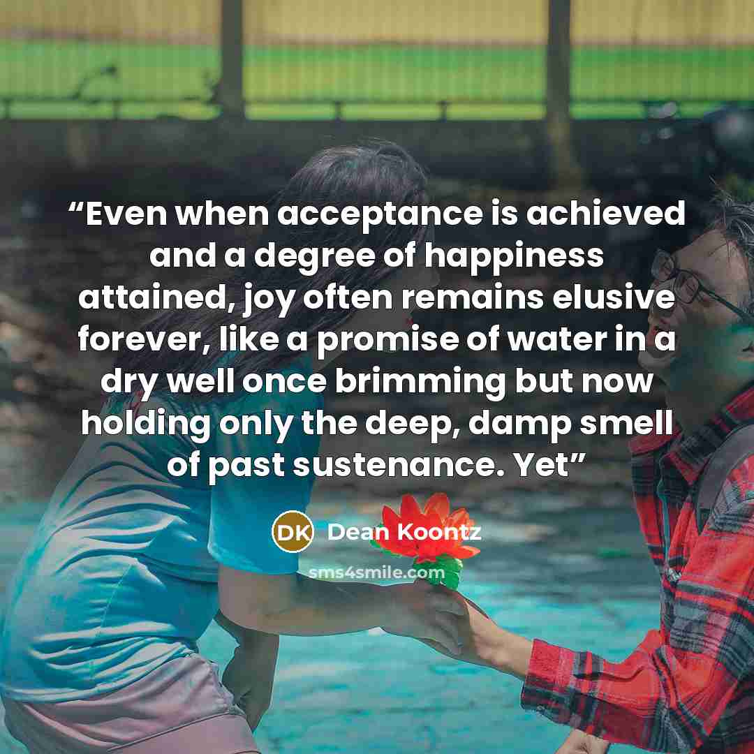 “Even when acceptance is achieved and a degree of happiness attained, joy often remains elusive forever, like a promise of water in a dry well once brimming but now holding only the deep, damp smell of past sustenance. Yet” quote by Dean Koontz