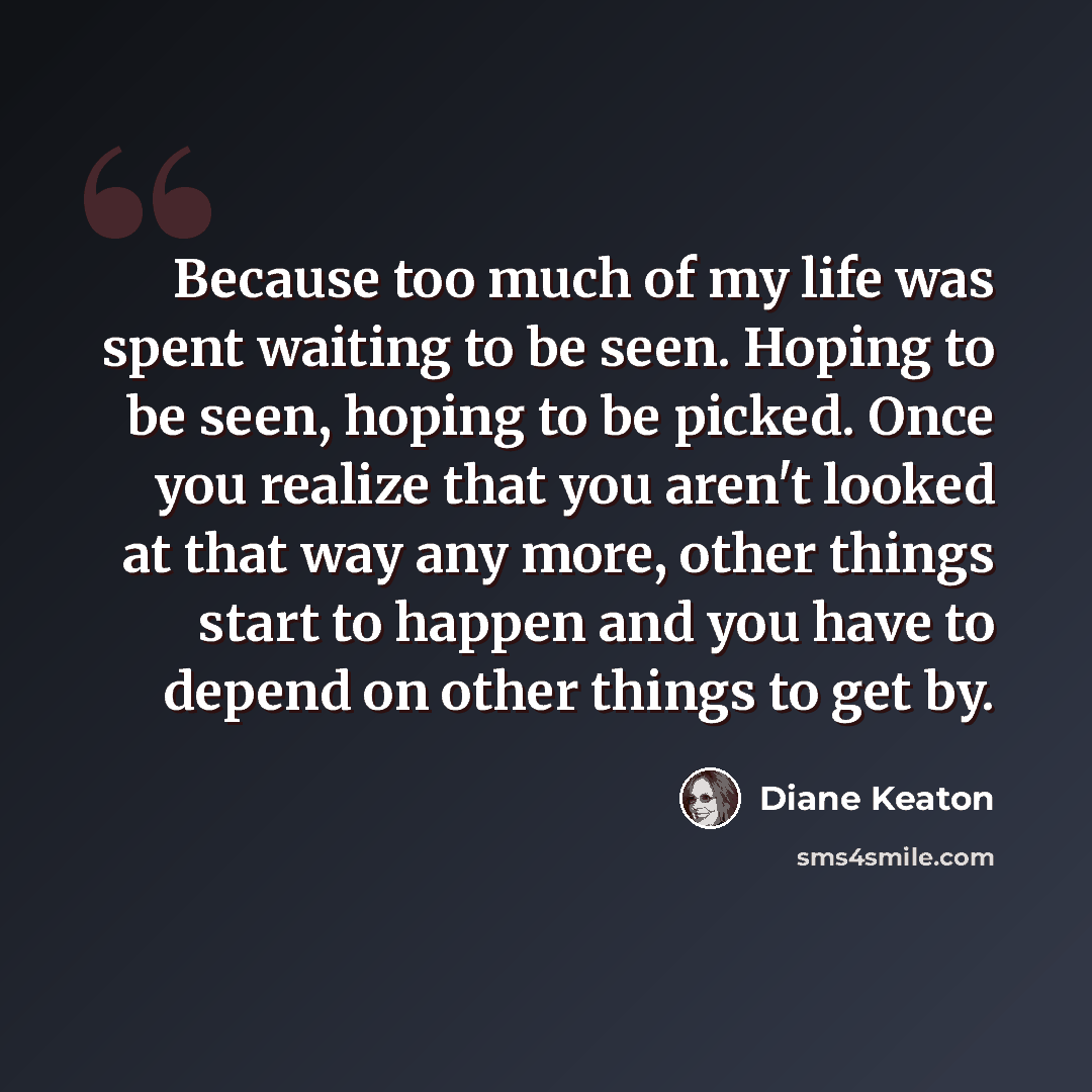 “Because too much of my life was spent waiting to be seen. Hoping to be seen, hoping to be picked. Once you realize that you aren't looked at that way any more, other things start to happen and you have to depend on other things to get by.” quote by Diane Keaton