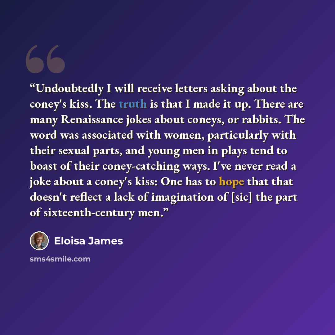“Undoubtedly I will receive letters asking about the coney's kiss. The truth is that I made it up. There are many Renaissance jokes about coneys, or rabbits. The word was associated with women, particularly with their sexual parts, and young men in plays tend to boast of their coney-catching ways…” quote by Eloisa James