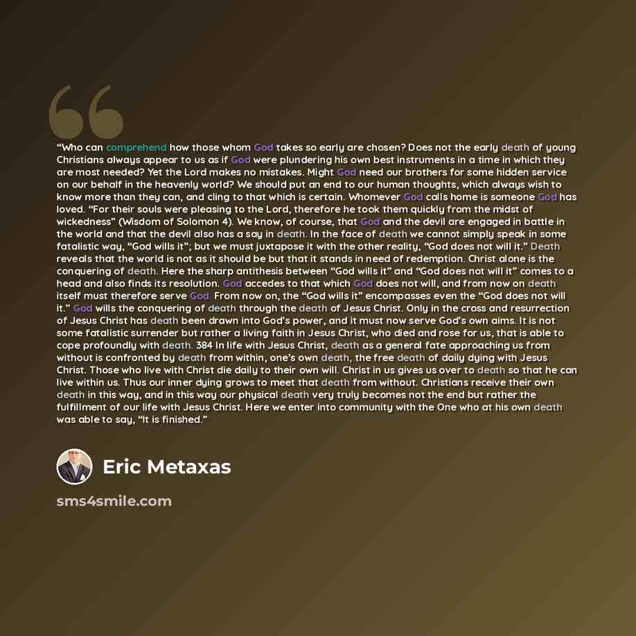 “Who can comprehend how those whom God takes so early are chosen? Does not the early death of young Christians always appear to us as if God were plundering his own best instruments in a time in which they are most needed? Yet the Lord makes no mistakes. Might God need our brothers for some hidden…” quote by Eric Metaxas