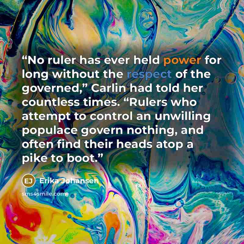 “No ruler has ever held power for long without the respect of the governed,” Carlin had told her countless times. “Rulers who attempt to control an unwilling populace govern nothing, and often find their heads atop a pike to boot.” quote by Erika Johansen