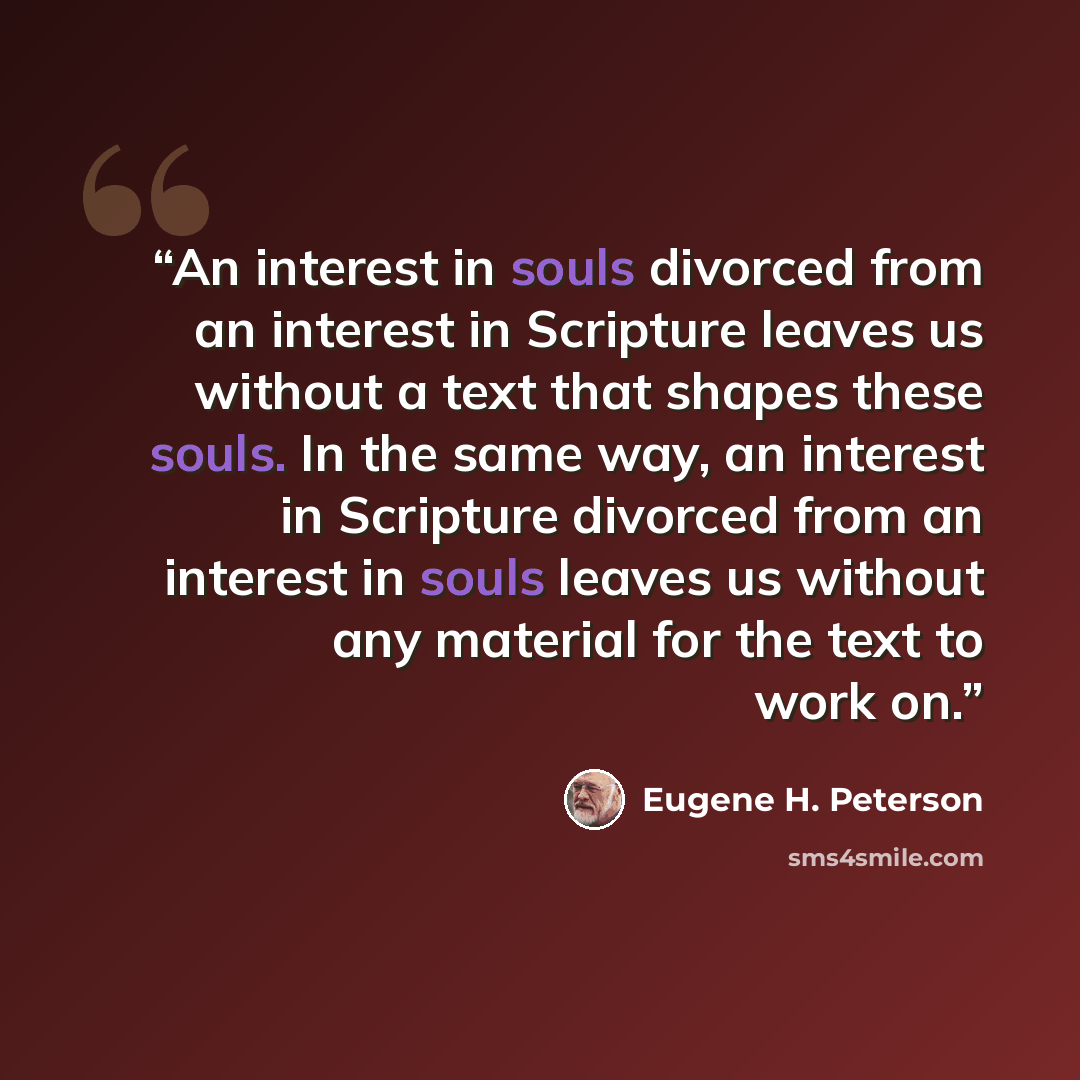 “An interest in souls divorced from an interest in Scripture leaves us without a text that shapes these souls. In the same way, an interest in Scripture divorced from an interest in souls leaves us without any material for the text to work on.” quote by Eugene H. Peterson