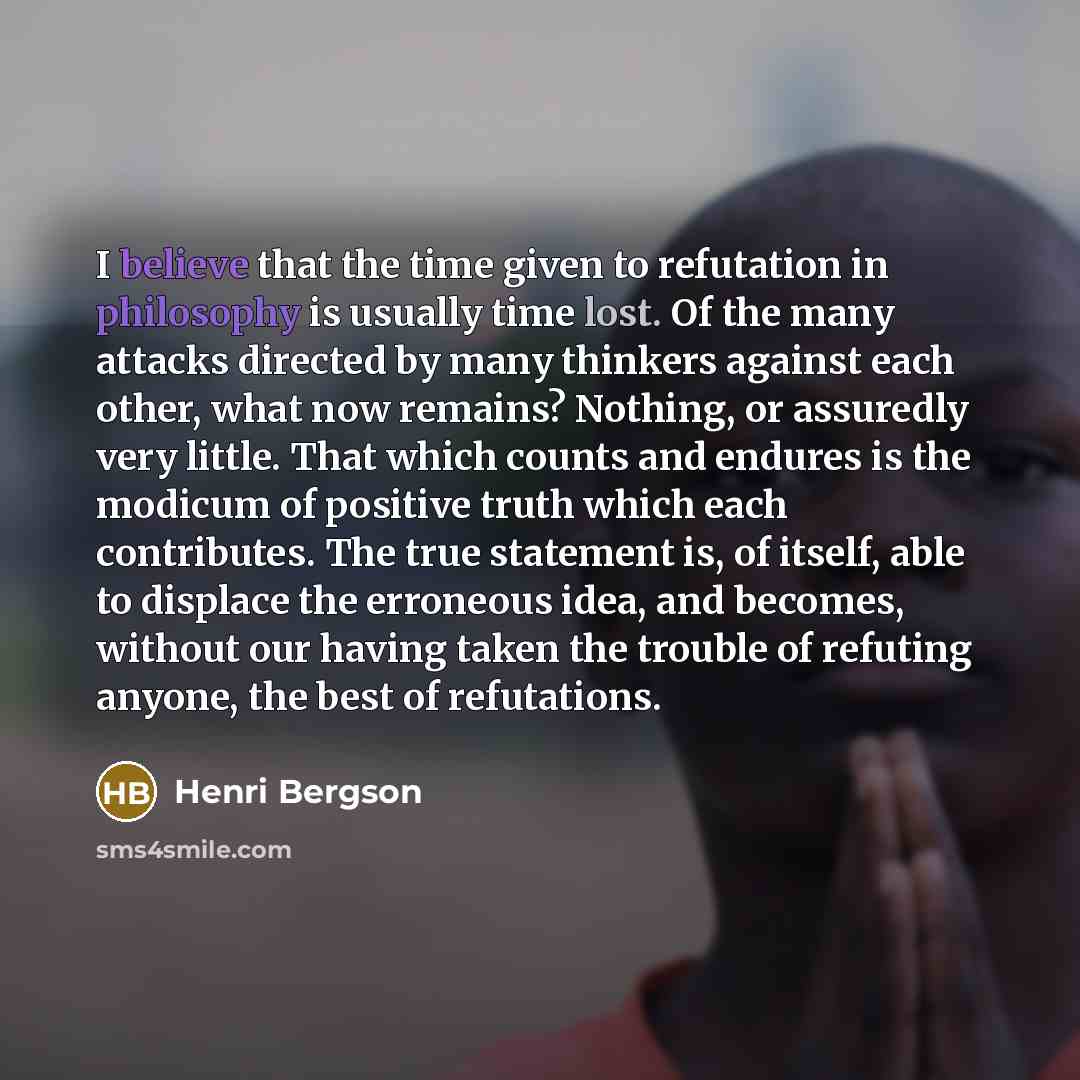 “I believe that the time given to refutation in philosophy is usually time lost. Of the many attacks directed by many thinkers against each other, what now remains? Nothing, or assuredly very little. That which counts and endures is the modicum of positive truth which each contributes. The true…” quote by Henri Bergson