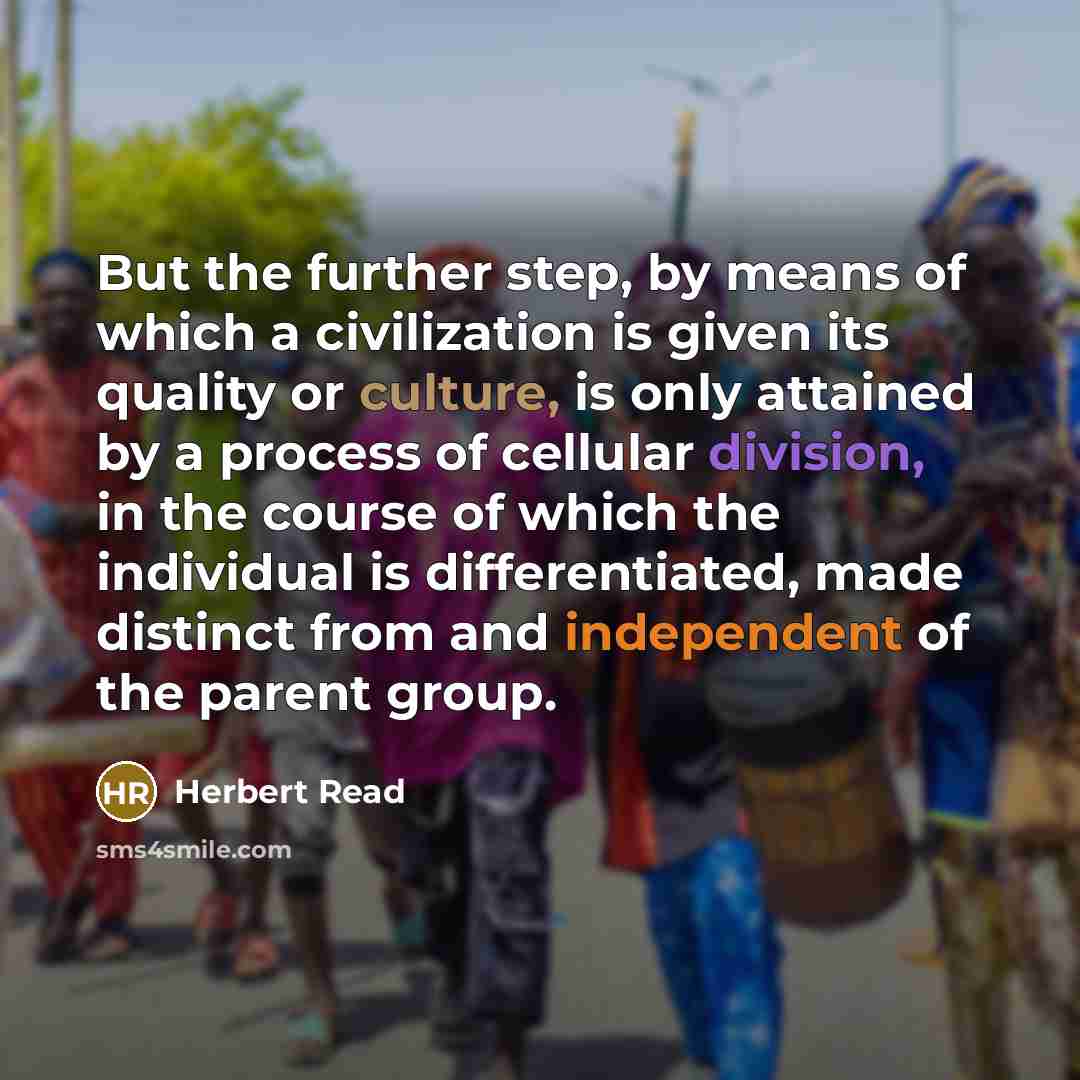 “But the further step, by means of which a civilization is given its quality or culture, is only attained by a process of cellular division, in the course of which the individual is differentiated, made distinct from and independent of the parent group.” quote by Herbert Read