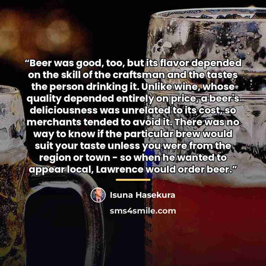 “Beer was good, too, but its flavor depended on the skill of the craftsman and the tastes the person drinking it. Unlike wine, whose quality depended entirely on price, a beer's deliciousness was unrelated to its cost, so merchants tended to avoid it. There was no way to know if the particular brew…” quote by Isuna Hasekura