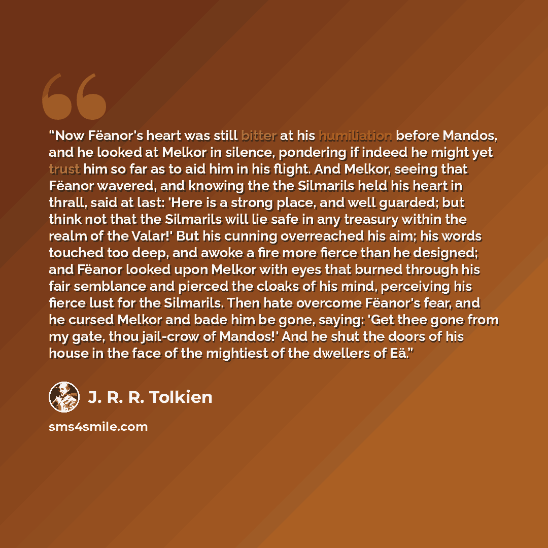 “Now Fëanor's heart was still bitter at his humiliation before Mandos, and he looked at Melkor in silence, pondering if indeed he might yet trust him so far as to aid him in his flight. And Melkor, seeing that Fëanor wavered, and knowing the the Silmarils held his heart in thrall, said at last…” quote by J. R. R. Tolkien