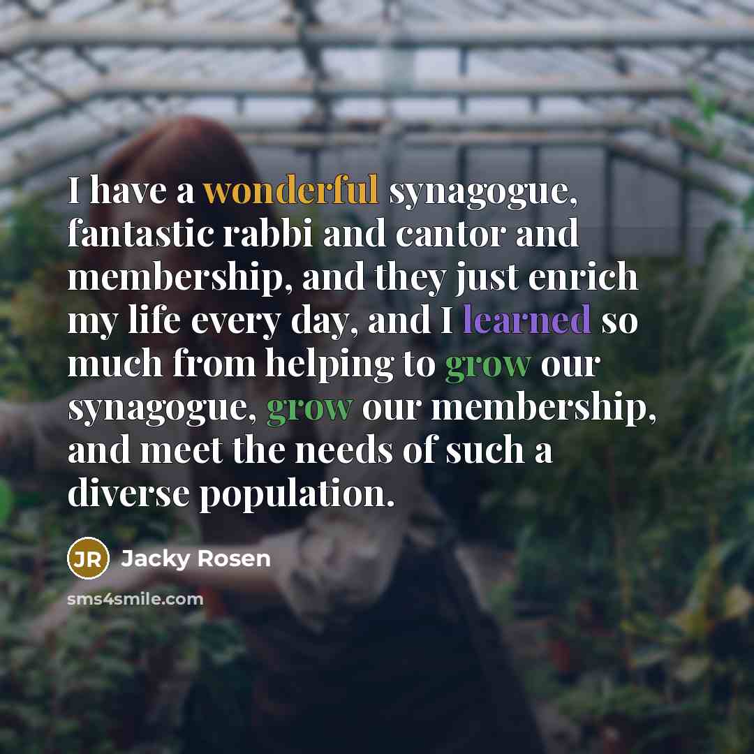 “I have a wonderful synagogue, fantastic rabbi and cantor and membership, and they just enrich my life every day, and I learned so much from helping to grow our synagogue, grow our membership, and meet the needs of such a diverse population.” quote by Jacky Rosen