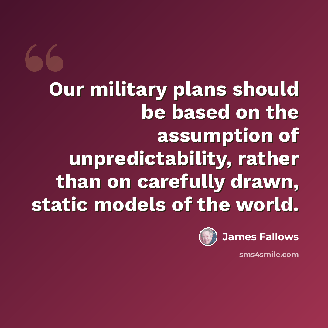 “Our military plans should be based on the assumption of unpredictability, rather than on carefully drawn, static models of the world.” quote by James Fallows