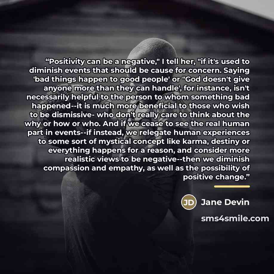 “Positivity can be a negative," I tell her, "if it's used to diminish events that should be cause for concern. Saying 'bad things happen to good people' or "God doesn't give anyone more than they can handle', for instance, isn't necessarily helpful to the person to whom something bad happened--it…” quote by Jane Devin