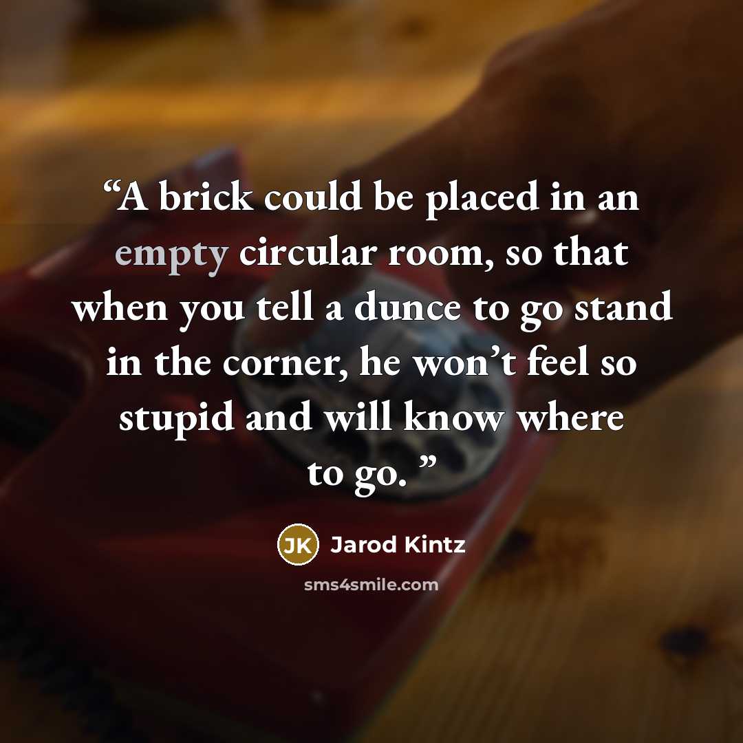 “A brick could be placed in an empty circular room, so that when you tell a dunce to go stand in the corner, he won’t feel so stupid and will know where to go.” quote by Jarod Kintz