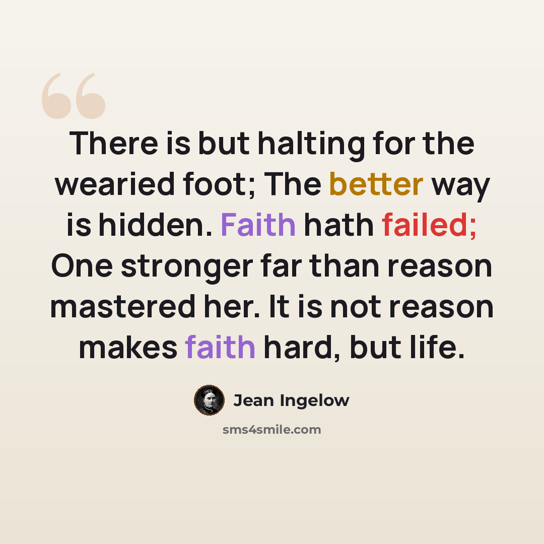 “There is but halting for the wearied foot; The better way is hidden. Faith hath failed; One stronger far than reason mastered her. It is not reason makes faith hard, but life.” quote by Jean Ingelow