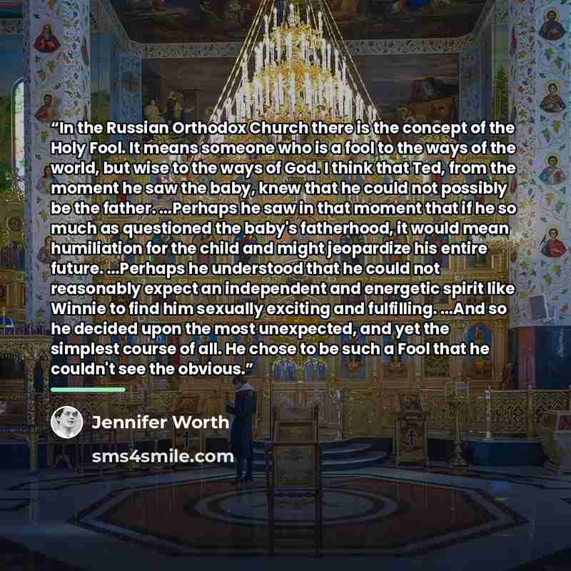 “In the Russian Orthodox Church there is the concept of the Holy Fool. It means someone who is a fool to the ways of the world, but wise to the ways of God. I think that Ted, from the moment he saw the baby, knew that he could not possibly be the father. ...Perhaps he saw in that moment that if he…” quote by Jennifer Worth