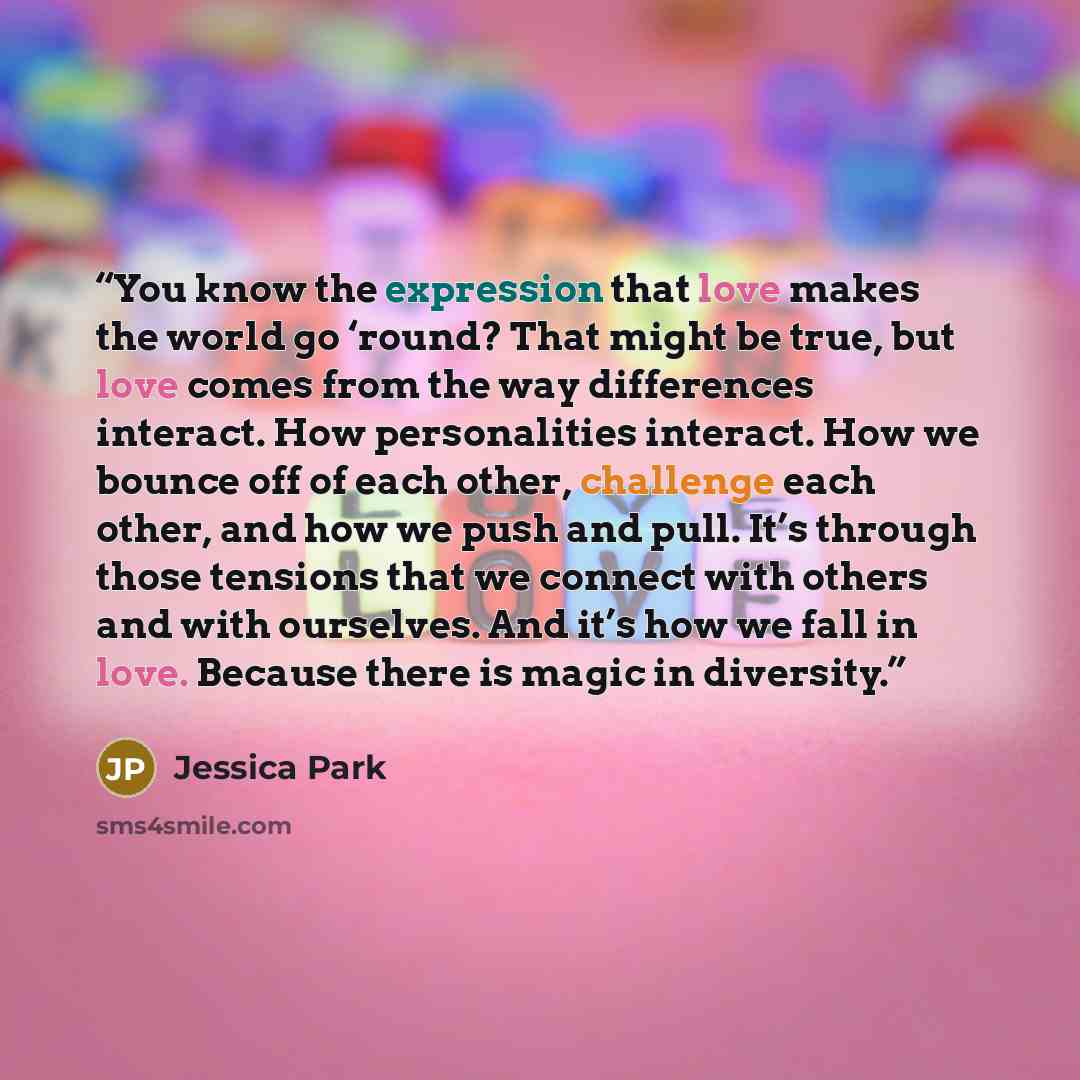 “You know the expression that love makes the world go ‘round? That might be true, but love comes from the way differences interact. How personalities interact. How we bounce off of each other, challenge each other, and how we push and pull. It’s through those tensions that we connect with others…” quote by Jessica Park